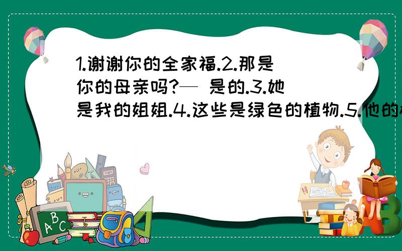 1.谢谢你的全家福.2.那是你的母亲吗?— 是的.3.她是我的姐姐.4.这些是绿色的植物.5.他的棒球在沙发下面.6.她的手表在哪里?— 在梳妆台上.7.我有一本英语书.8.你有一本字典吗?— 是的,我有.9.