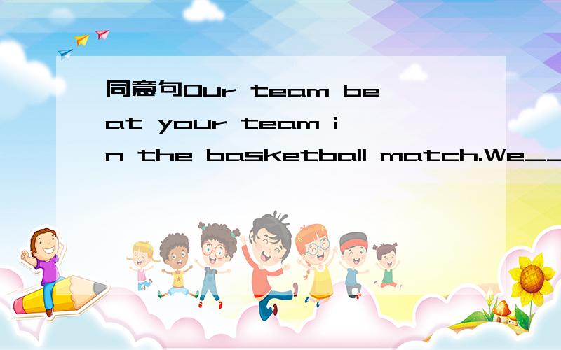 同意句Our team beat your team in the basketball match.We_____ the basketball _______.