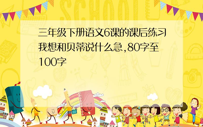 三年级下册语文6课的课后练习我想和贝蒂说什么急,80字至100字