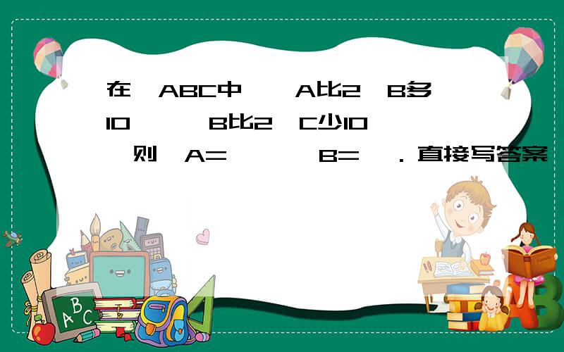 在△ABC中,∠A比2∠B多10°,∠B比2∠C少10°,则∠A= °,∠B= °. 直接写答案,快点.