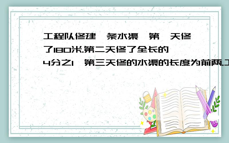 工程队修建一条水渠,第一天修了180米.第二天修了全长的4分之1,第三天修的水渠的长度为前两.工程队修建一条水渠,第一天修了180米.第二天修了全长的4分之1,第三天修的水渠的长度为前两天