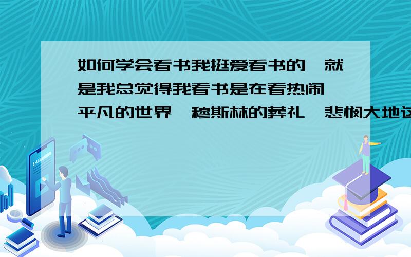 如何学会看书我挺爱看书的,就是我总觉得我看书是在看热闹,平凡的世界,穆斯林的葬礼,悲悯大地这些书我都看过,但总觉得却缺了点领悟之类的东西.都说做一个有内涵的人要多读书,应该多读