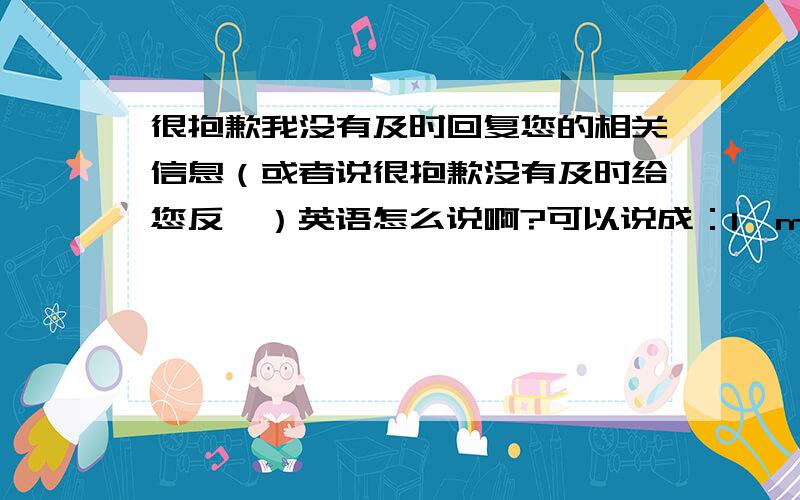 很抱歉我没有及时回复您的相关信息（或者说很抱歉没有及时给您反馈）英语怎么说啊?可以说成：I'm very sorry that i haven't reply to you in time.