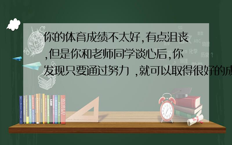 你的体育成绩不太好,有点沮丧,但是你和老师同学谈心后,你发现只要通过努力 ,就可以取得很好的成绩.要求：词数不少于60哥；语句通顺,前后连贯,没有语法和用词错误英语短文