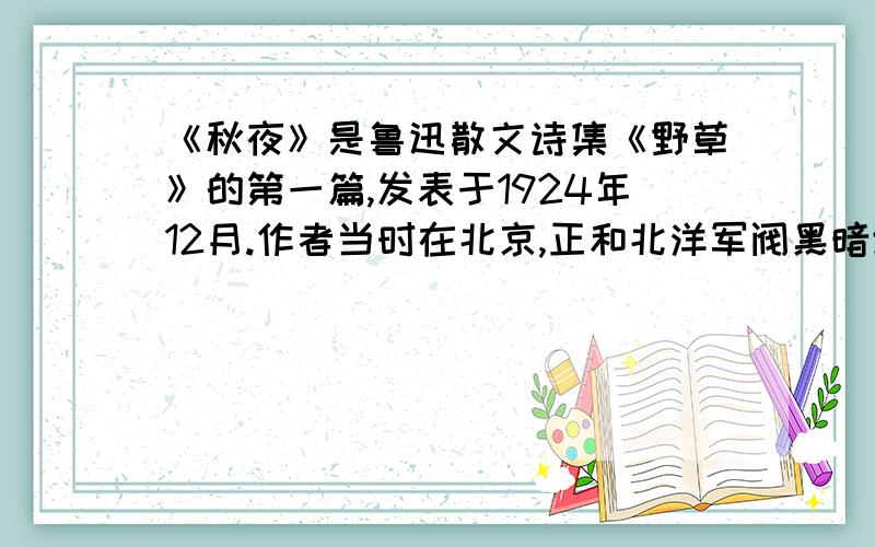 《秋夜》是鲁迅散文诗集《野草》的第一篇,发表于1924年12月.作者当时在北京,正和北洋军阀黑暗统治及封建统治进行着坚韧的战斗.这篇作品以象征的手法,借景抒情,托物言志,揭露当时社会的