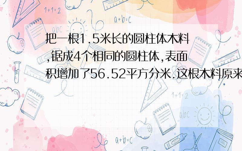 把一根1.5米长的圆柱体木料,锯成4个相同的圆柱体,表面积增加了56.52平方分米.这根木料原来的体积是多少