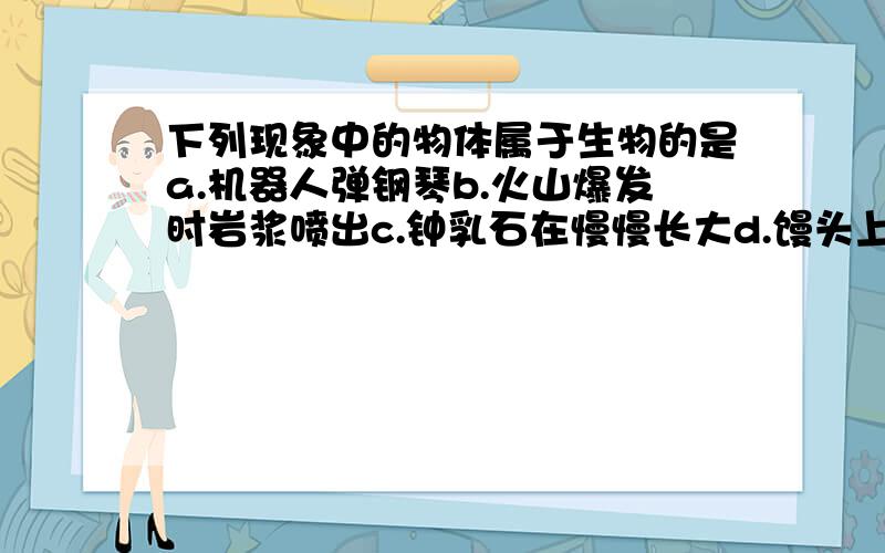 下列现象中的物体属于生物的是a.机器人弹钢琴b.火山爆发时岩浆喷出c.钟乳石在慢慢长大d.馒头上长出“白毛\”%D%A