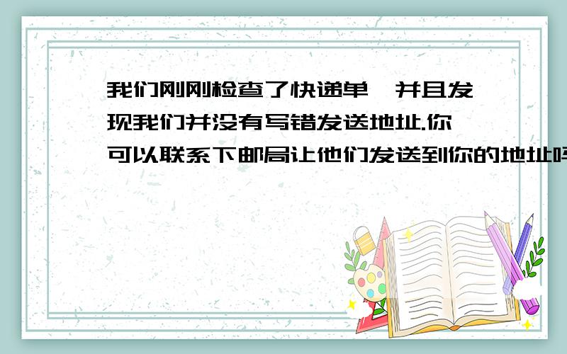 我们刚刚检查了快递单,并且发现我们并没有写错发送地址.你可以联系下邮局让他们发送到你的地址吗既然邮局承认他们读错了地址.就是以上3句话,请大家帮我翻译成英文吧,急用,