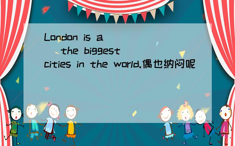 London is a____ the biggest cities in the world.偶也纳闷呢``````郁闷ing~~~~~