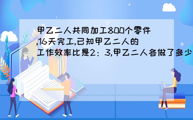 甲乙二人共同加工800个零件,16天完工,已知甲乙二人的工作效率比是2：3,甲乙二人各做了多少个零件?