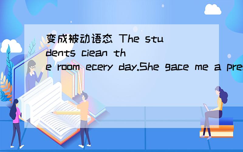 变成被动语态 The students ciean the room ecery day.She gace me a present.The pupils asked the teather to tell a story.