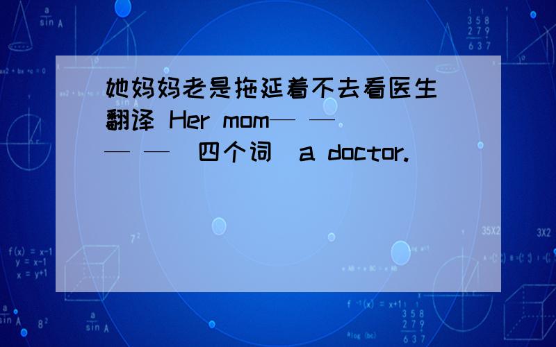 她妈妈老是拖延着不去看医生 翻译 Her mom— — — —（四个词）a doctor.