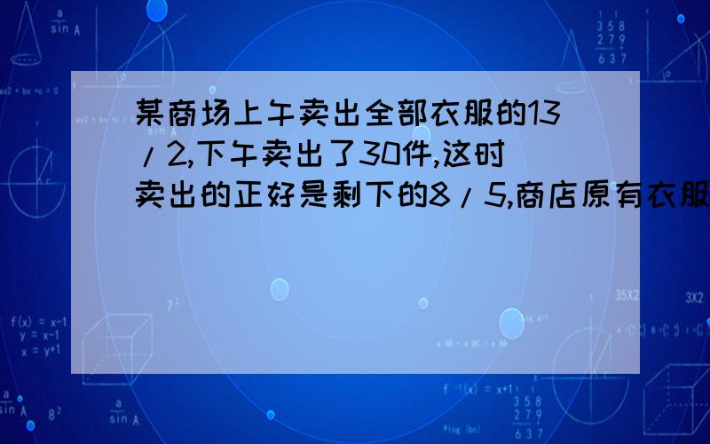 某商场上午卖出全部衣服的13/2,下午卖出了30件,这时卖出的正好是剩下的8/5,商店原有衣服多少件