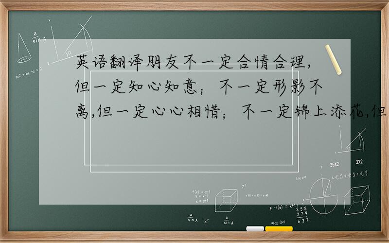 英语翻译朋友不一定合情合理,但一定知心知意；不一定形影不离,但一定心心相惜；不一定锦上添花,但一定雪中送炭；不一定常常联系,但一定挂记在心!朋友是快乐时忘掉的人,苦时去找的人,