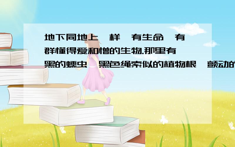 地下同地上一样,有生命,有一群懂得爱和憎的生物.那里有黝黑的蠕虫,黑色绳索似的植物根,颤动的亚麻纤维的地下水的细流.据说还有别的;身材比晚香玉高不了多少的土地神,满脸胡子,弯腰曲