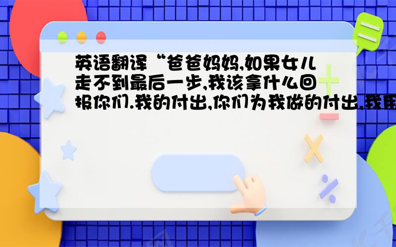 英语翻译“爸爸妈妈,如果女儿走不到最后一步,我该拿什么回报你们.我的付出,你们为我做的付出,我用一句抱歉怎能低得了你们对我这么这么大的爱!”