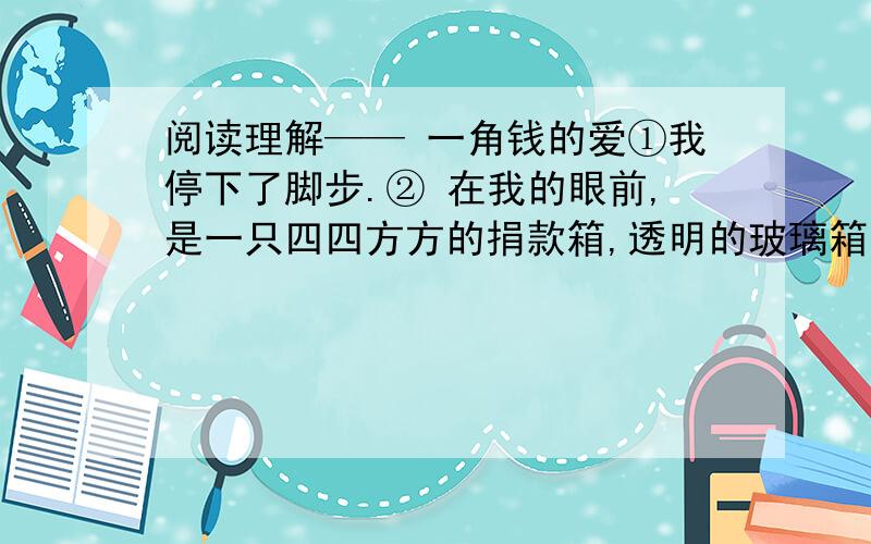 阅读理解—— 一角钱的爱①我停下了脚步.② 在我的眼前,是一只四四方方的捐款箱,透明的玻璃箱里,密密麻麻的 都是零钱,最多的是面值一角的硬币.捐款箱的上方,是醒目的一行字：为了贫困