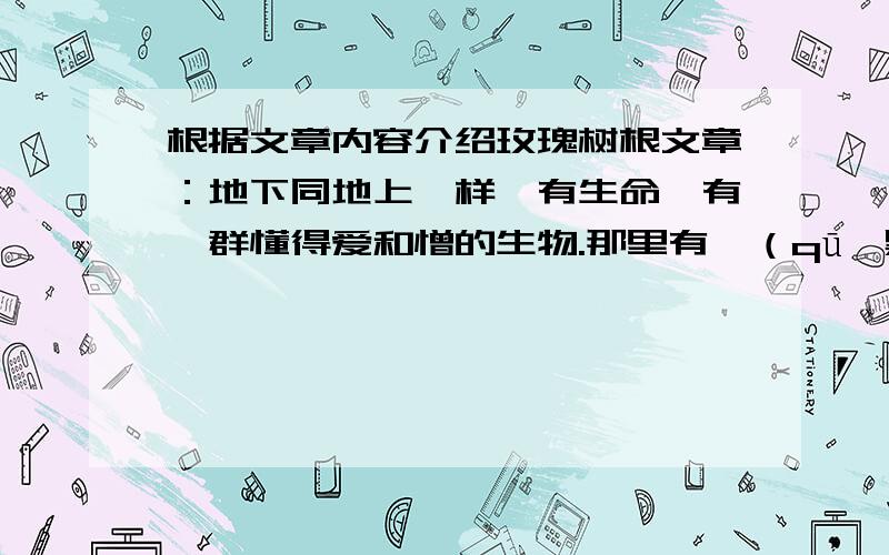 根据文章内容介绍玫瑰树根文章：地下同地上一样,有生命,有一群懂得爱和憎的生物.那里有黢（qū,黑）黑的蠕虫,黑色绳索似的植物根,颤动的亚麻纤维似的地下水的细流.据说还有别的：身体