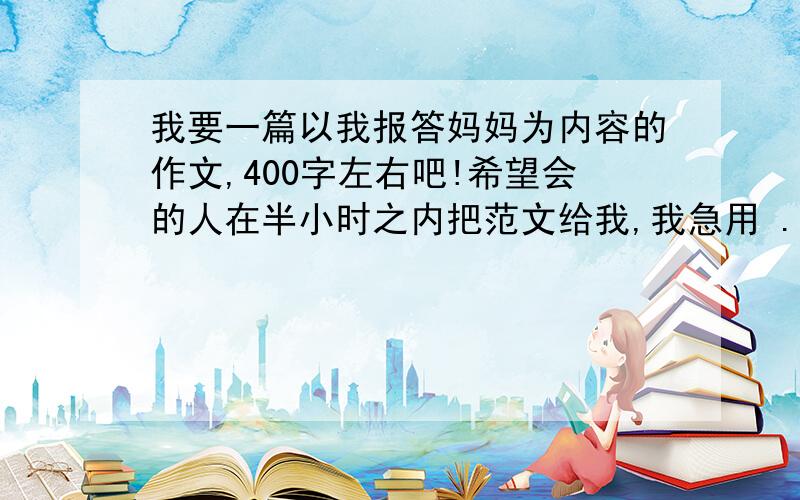 我要一篇以我报答妈妈为内容的作文,400字左右吧!希望会的人在半小时之内把范文给我,我急用 .老师要我们写作文,我想要一片完整的范文参考一下.此为六年级的作文,希望同级的学生和老师