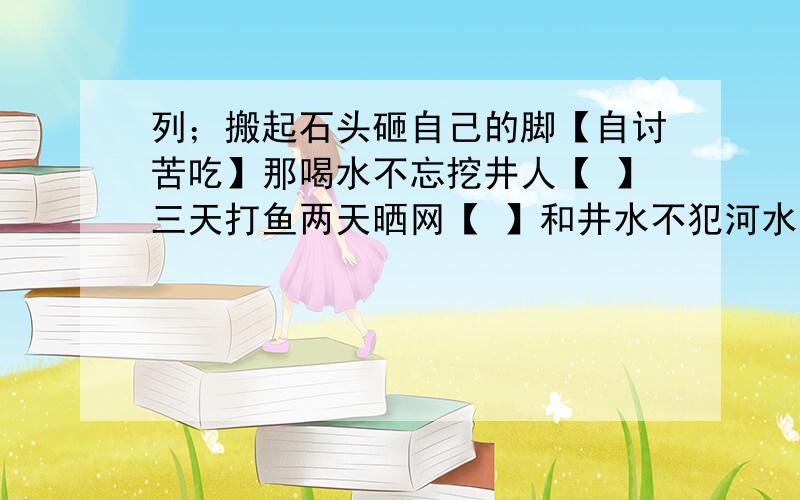 列；搬起石头砸自己的脚【自讨苦吃】那喝水不忘挖井人【 】三天打鱼两天晒网【 】和井水不犯河水【 】；【