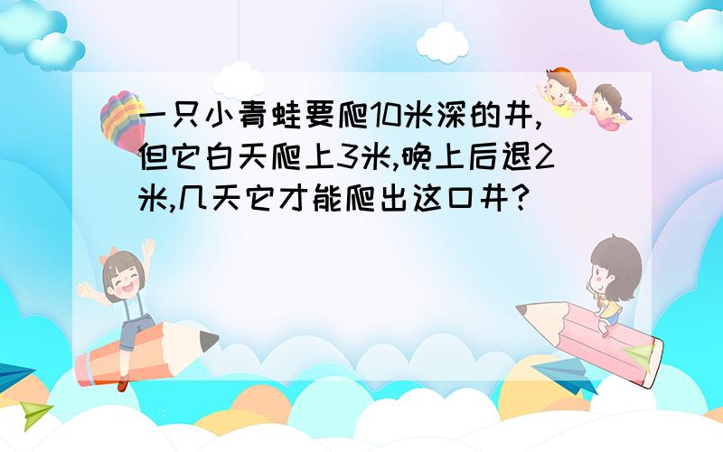 一只小青蛙要爬10米深的井,但它白天爬上3米,晚上后退2米,几天它才能爬出这口井?