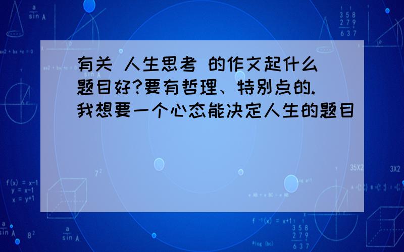 有关 人生思考 的作文起什么题目好?要有哲理、特别点的.我想要一个心态能决定人生的题目