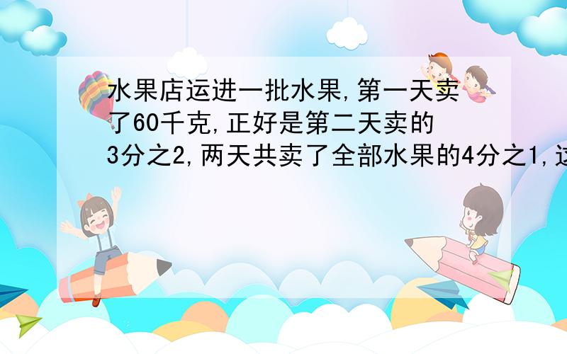 水果店运进一批水果,第一天卖了60千克,正好是第二天卖的3分之2,两天共卖了全部水果的4分之1,这批水果原有多少千克?