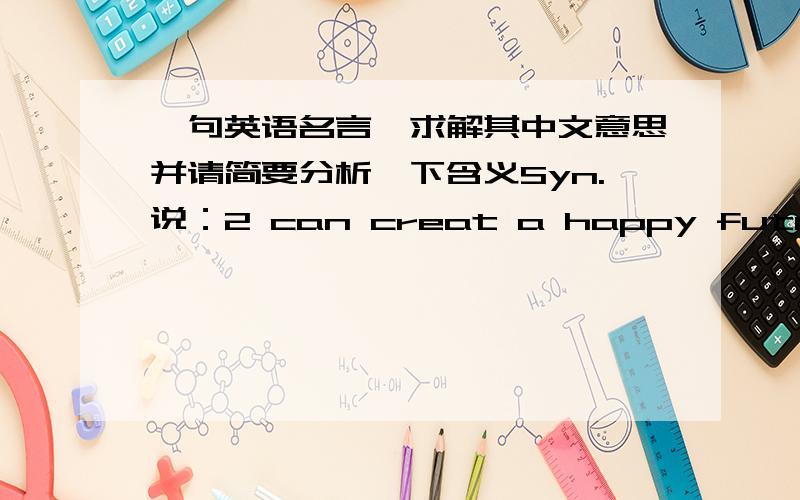 一句英语名言,求解其中文意思并请简要分析一下含义Syn.说：2 can creat a happy future,but 1 can only lead to 1's truculency