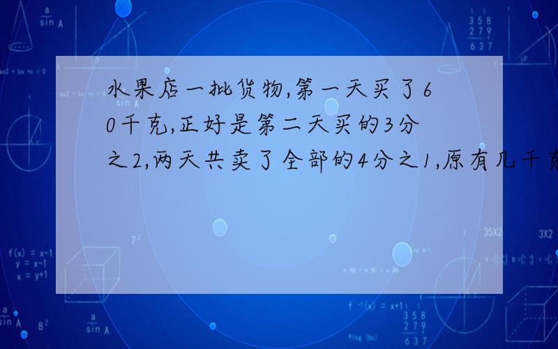 水果店一批货物,第一天买了60千克,正好是第二天买的3分之2,两天共卖了全部的4分之1,原有几千克 解方程