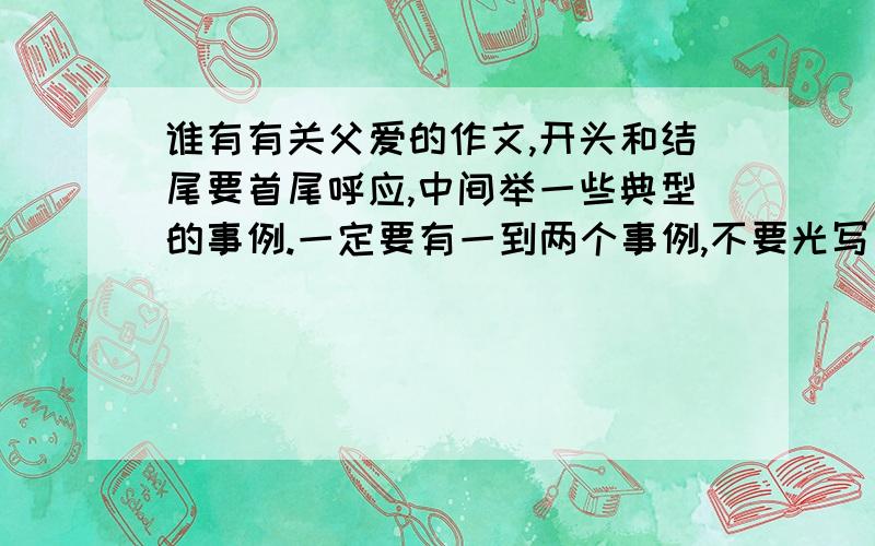 谁有有关父爱的作文,开头和结尾要首尾呼应,中间举一些典型的事例.一定要有一到两个事例,不要光写父亲对我的爱,350—450之间.