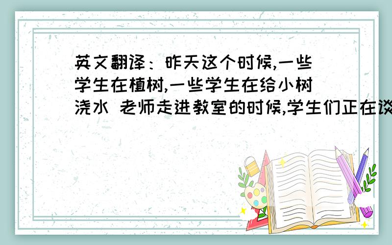 英文翻译：昨天这个时候,一些学生在植树,一些学生在给小树浇水 老师走进教室的时候,学生们正在谈论当天