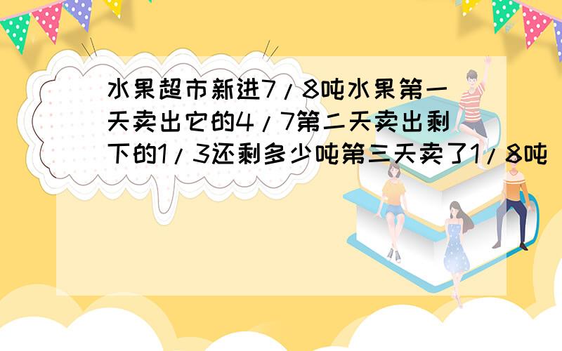 水果超市新进7/8吨水果第一天卖出它的4/7第二天卖出剩下的1/3还剩多少吨第三天卖了1/8吨