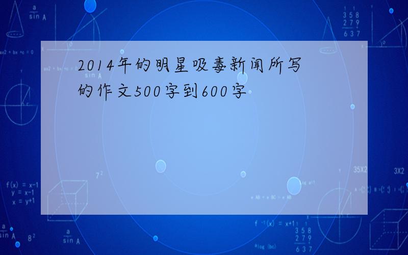 2014年的明星吸毒新闻所写的作文500字到600字