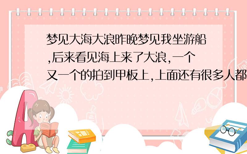 梦见大海大浪昨晚梦见我坐游船,后来看见海上来了大浪,一个又一个的拍到甲板上,上面还有很多人都差电被淹,我爬到栏杆上没被淹到,后来船要搁浅,那边浪又不断,船一定被淹,于是和一个朋