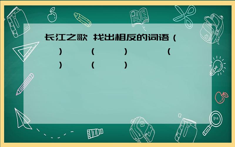 长江之歌 找出相反的词语（　　）——（　　）　　　（　　　）——（　　）