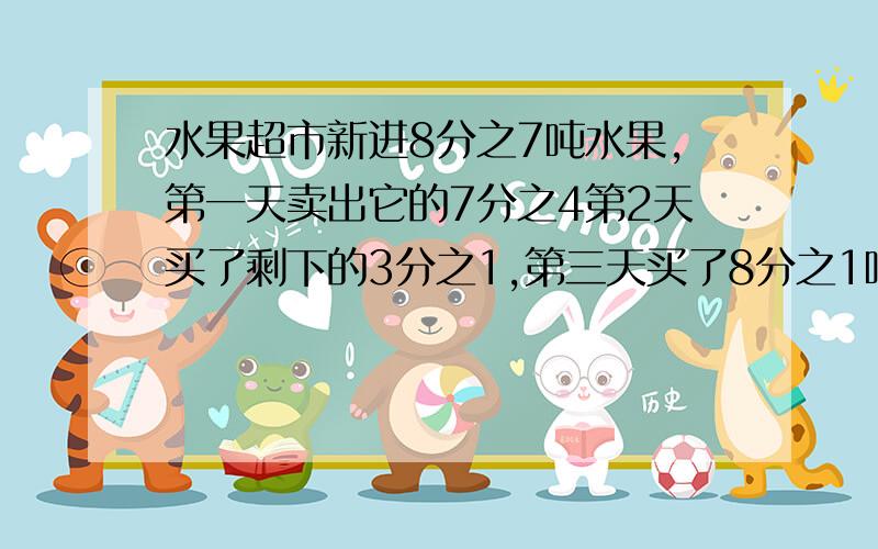 水果超市新进8分之7吨水果,第一天卖出它的7分之4第2天买了剩下的3分之1,第三天买了8分之1吨还剩多少吨水果脱式计算