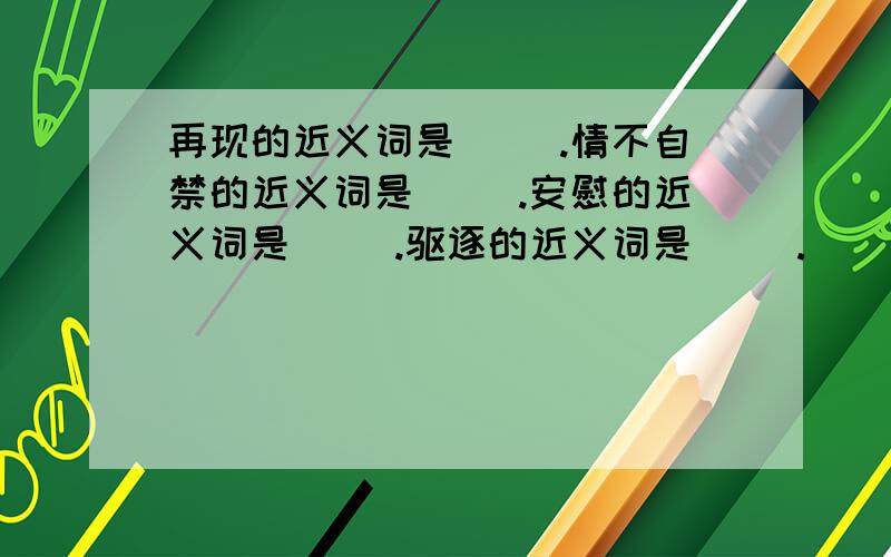 再现的近义词是（ ).情不自禁的近义词是（ ）.安慰的近义词是（ ）.驱逐的近义词是（ ）.