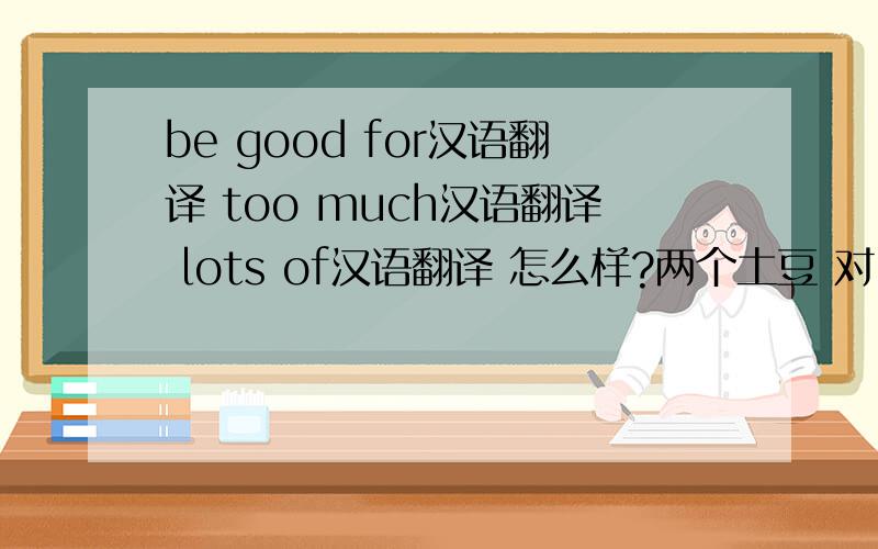 be good for汉语翻译 too much汉语翻译 lots of汉语翻译 怎么样?两个土豆 对.有害英语翻译