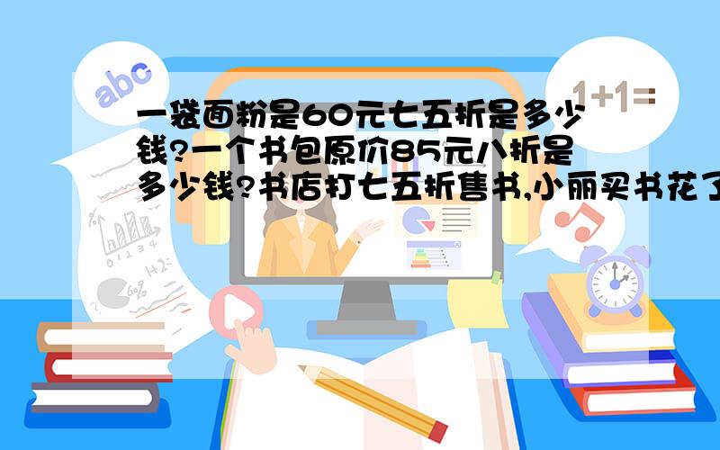 一袋面粉是60元七五折是多少钱?一个书包原价85元八折是多少钱?书店打七五折售书,小丽买书花了一袋面粉是60元七五折是多少钱?\x09\x09一个书包原价85元八折是多少钱?书店打七五折售书,小丽