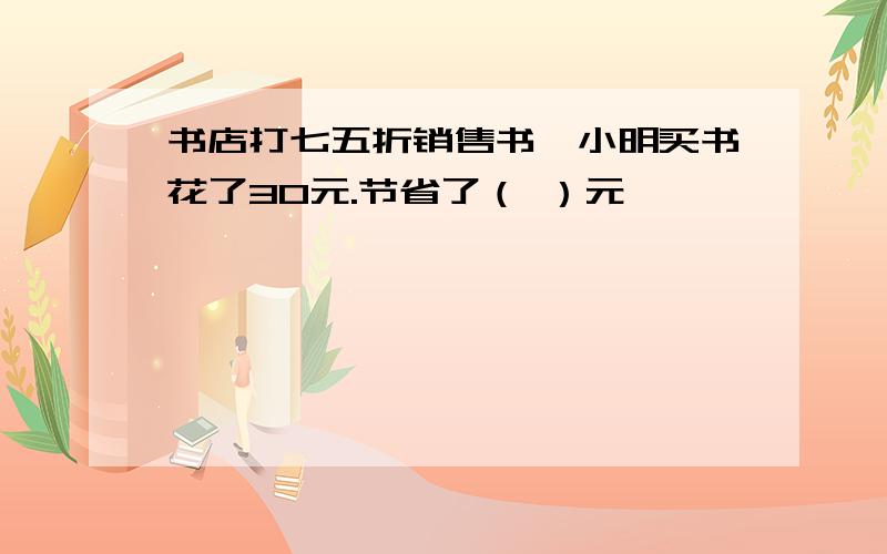 书店打七五折销售书,小明买书花了30元.节省了（ ）元