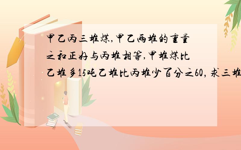 甲乙丙三堆煤,甲乙两堆的重量之和正好与丙堆相等,甲堆煤比乙堆多15吨乙堆比丙堆少百分之60，求三堆共多少吨？