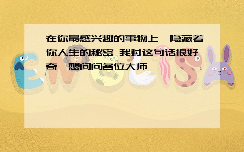 在你最感兴趣的事物上,隐藏着你人生的秘密 我对这句话很好奇,想问问各位大师,