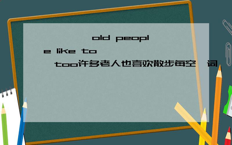 —— ——old people like to—— ——,too许多老人也喜欢散步每空一词