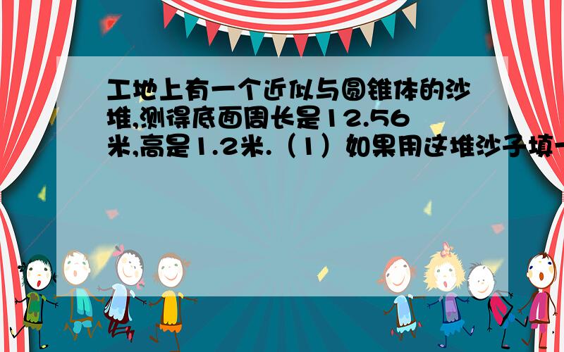 工地上有一个近似与圆锥体的沙堆,测得底面周长是12.56米,高是1.2米.（1）如果用这堆沙子填一个长5米工地上有一个近似与圆锥体的沙堆,测得底面周长是12.56米,高是1.2米.（1）这堆沙子大约是