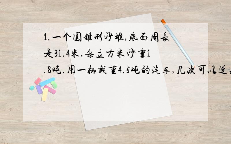 1.一个圆锥形沙堆,底面周长是31.4米,每立方米沙重1.8吨.用一辆载重4.5吨的汽车,几次可以运完?2.一个圆锥形的稻谷堆,底面周长12.56米,5米,把这堆稻谷装进一个圆柱形粮仓,正好装满.从里面量得