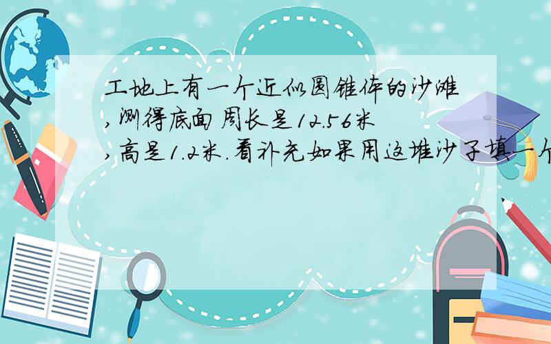 工地上有一个近似圆锥体的沙滩,测得底面周长是12.56米,高是1.2米.看补充如果用这堆沙子填一个长5米,宽3米的沙池.沙池里的沙约有多少厘米厚?（得数保留整厘米数）