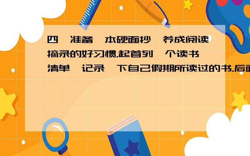 四、准备一本硬面抄,养成阅读摘录的好习惯.起首列一个读书清单,记录一下自己假期所读过的书.后面可摘抄描写形象、抒情感人或富有哲理性的语句.