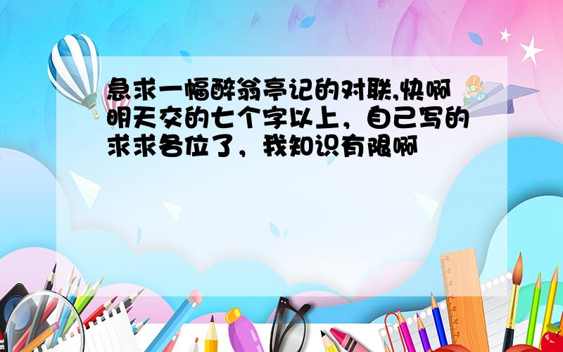 急求一幅醉翁亭记的对联,快啊明天交的七个字以上，自己写的求求各位了，我知识有限啊