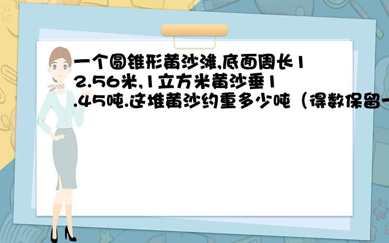 一个圆锥形黄沙滩,底面周长12.56米,1立方米黄沙垂1.45吨.这堆黄沙约重多少吨（得数保留一位小数）?若用载重为4.55吨的汽车运,几次可以运完.算式写出来过程.