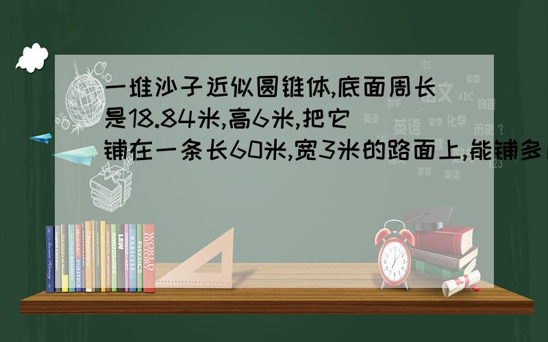 一堆沙子近似圆锥体,底面周长是18.84米,高6米,把它铺在一条长60米,宽3米的路面上,能铺多厚?一定是对的!